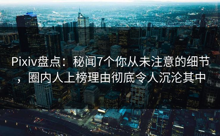 Pixiv盘点：秘闻7个你从未注意的细节，圈内人上榜理由彻底令人沉沦其中