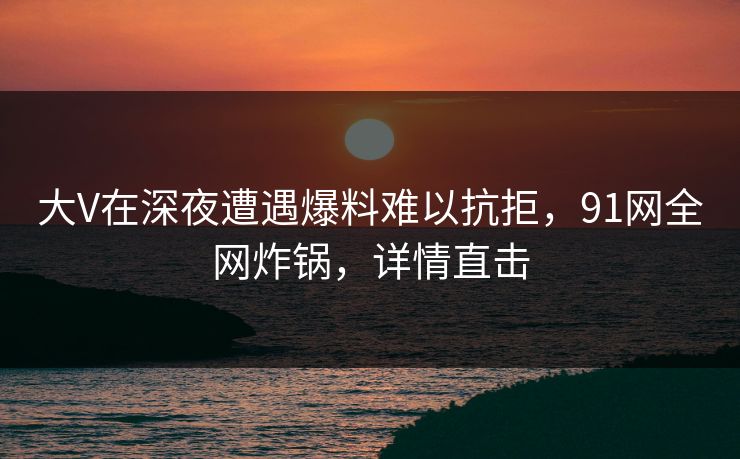 大V在深夜遭遇爆料难以抗拒,91网全网炸锅,详情直击 大V在深夜遭遇爆料难以抗拒,91网全网炸锅,详情直击
