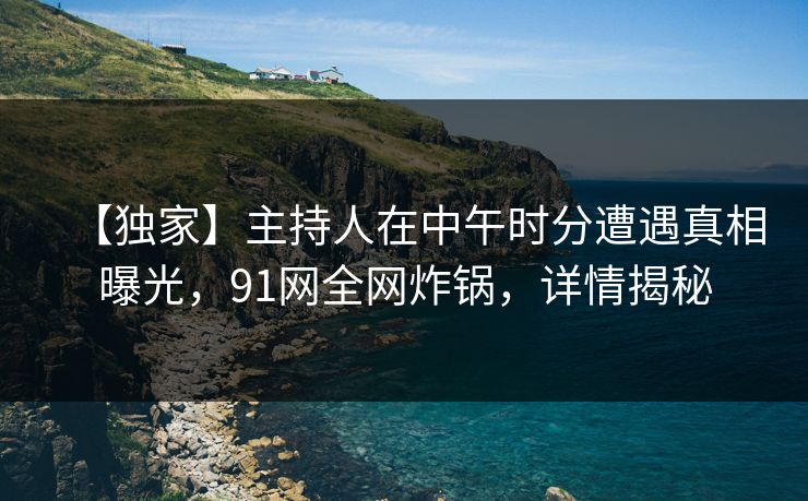 【独家】主持人在中午时分遭遇真相曝光，91网全网炸锅，详情揭秘