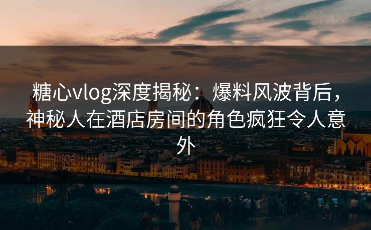 糖心vlog深度揭秘：爆料风波背后，神秘人在酒店房间的角色疯狂令人意外