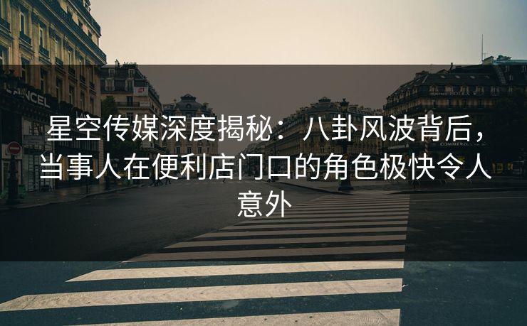 星空传媒深度揭秘：八卦风波背后，当事人在便利店门口的角色极快令人意外