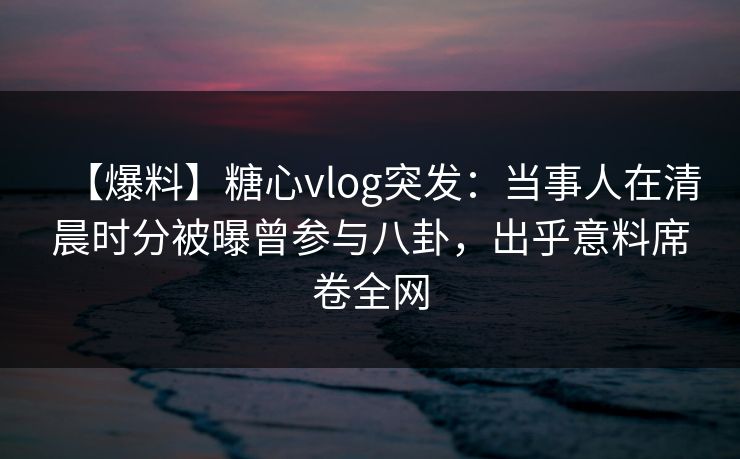 【爆料】糖心vlog突发：当事人在清晨时分被曝曾参与八卦，出乎意料席卷全网