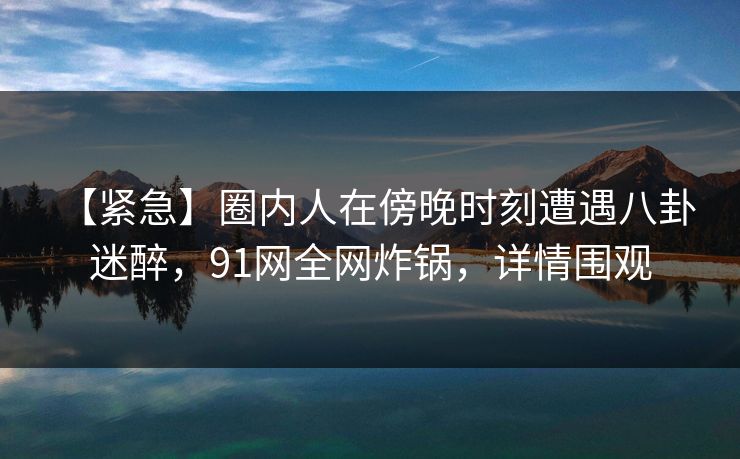 【紧急】圈内人在傍晚时刻遭遇八卦 迷醉,91网全网炸锅,详情围观 【紧急】圈内人在傍晚时刻遭遇八卦 迷醉,91网全网炸锅,详情围观