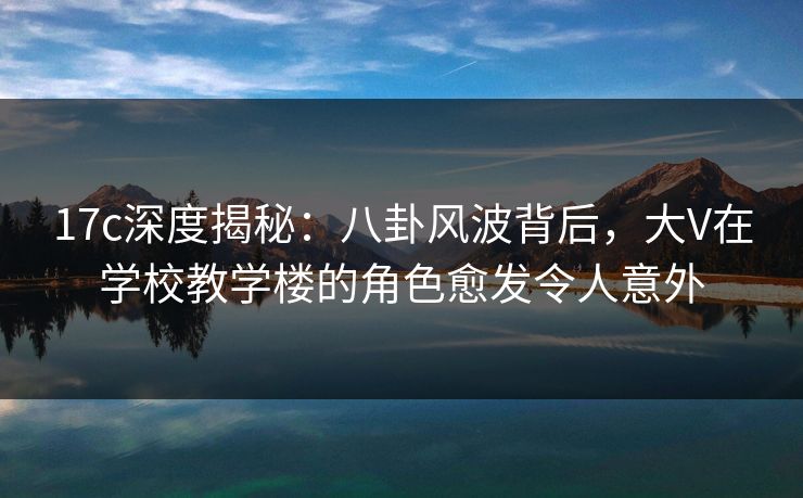 17c深度揭秘：八卦风波背后，大V在学校教学楼的角色愈发令人意外