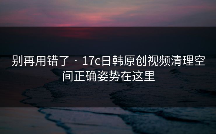 别再用错了 · 17c日韩原创视频清理空间正确姿势在这里 别再用错了 · 17c日韩原创视频清理空间正确姿势在这里